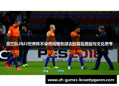 荷兰队2022世界杯不穿传统橙色球衣的背后原因与文化思考 荷兰队2022世界杯不穿传统橙色球衣的背后原因与文化思考