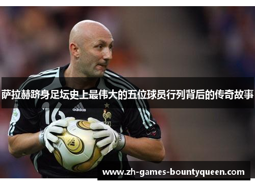 萨拉赫跻身足坛史上最伟大的五位球员行列背后的传奇故事