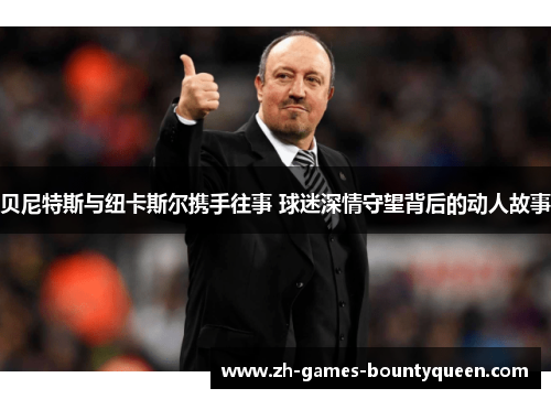 贝尼特斯与纽卡斯尔携手往事 球迷深情守望背后的动人故事 贝尼特斯与纽卡斯尔携手往事 球迷深情守望背后的动人故事
