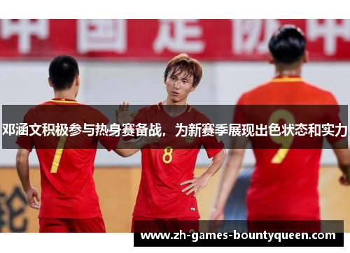 邓涵文积极参与热身赛备战,为新赛季展现出色状态和实力 邓涵文积极参与热身赛备战,为新赛季展现出色状态和实力