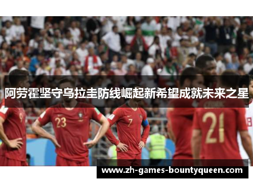阿劳霍坚守乌拉圭防线崛起新希望成就未来之星