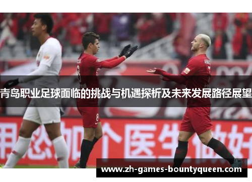 青岛职业足球面临的挑战与机遇探析及未来发展路径展望 青岛职业足球面临的挑战与机遇探析及未来发展路径展望