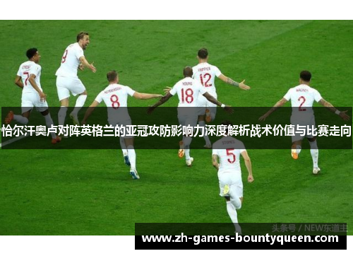 恰尔汗奥卢对阵英格兰的亚冠攻防影响力深度解析战术价值与比赛走向 恰尔汗奥卢对阵英格兰的亚冠攻防影响力深度解析战术价值与比赛走向