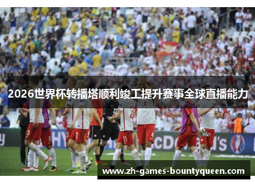 2026世界杯转播塔顺利竣工提升赛事全球直播能力