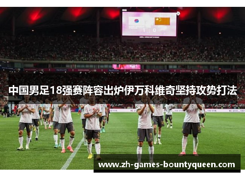 中国男足18强赛阵容出炉伊万科维奇坚持攻势打法 中国男足18强赛阵容出炉伊万科维奇坚持攻势打法