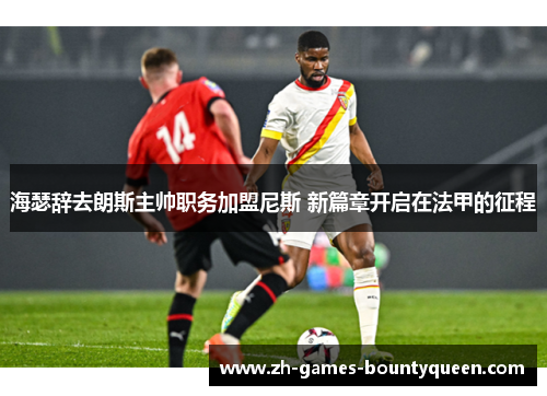 海瑟辞去朗斯主帅职务加盟尼斯 新篇章开启在法甲的征程