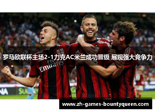 罗马欧联杯主场2-1力克AC米兰成功晋级 展现强大竞争力 罗马欧联杯主场2-1力克AC米兰成功晋级 展现强大竞争力