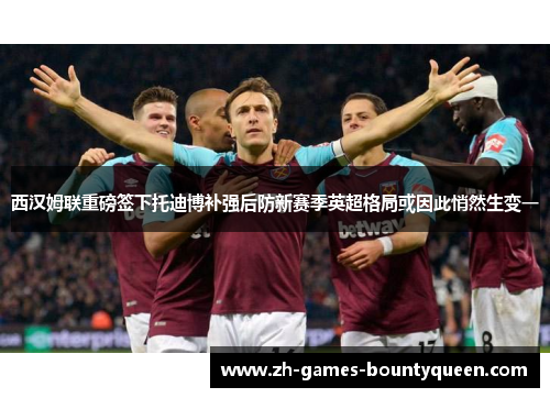 西汉姆联重磅签下托迪博补强后防新赛季英超格局或因此悄然生变一 西汉姆联重磅签下托迪博补强后防新赛季英超格局或因此悄然生变一