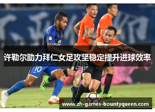 许勒尔助力拜仁女足攻坚稳定提升进球效率 许勒尔助力拜仁女足攻坚稳定提升进球效率