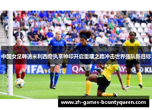 中国女足聘请米利西奇执掌帅印开启重建之路冲击世界强队新目标 中国女足聘请米利西奇执掌帅印开启重建之路冲击世界强队新目标
